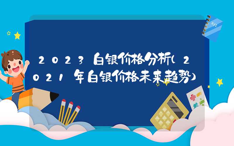 2023白银价格分析（2021年白银价格未来趋势）