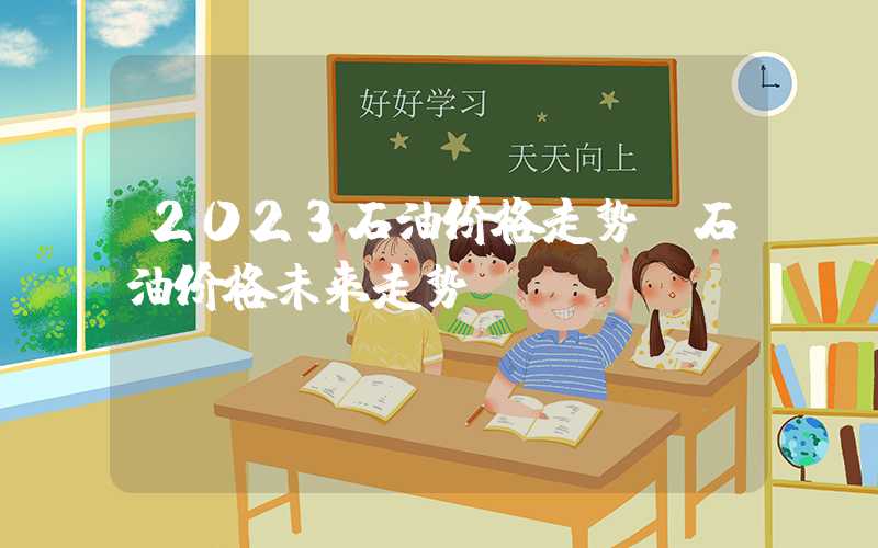 2023石油价格走势（石油价格未来走势）