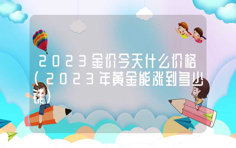 2023金价今天什么价格（2023年黄金能涨到多少钱）