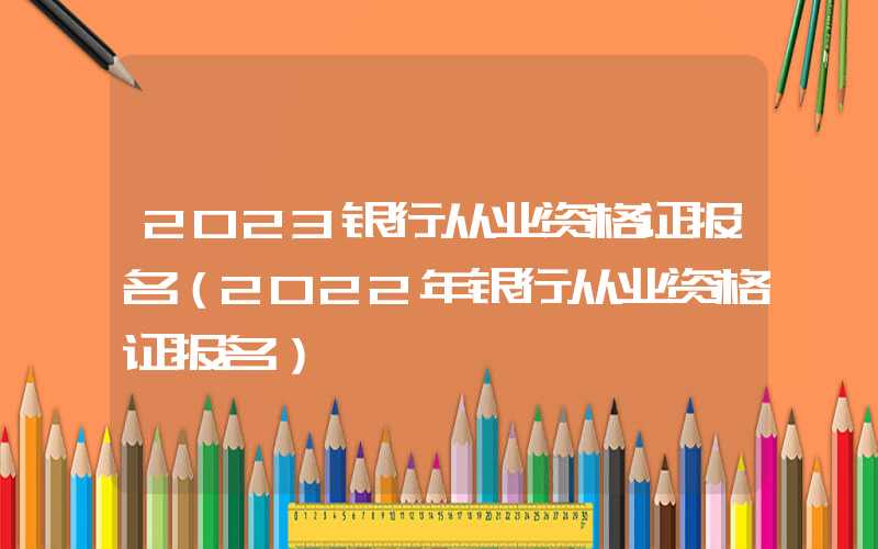 2023银行从业资格证报名（2022年银行从业资格证报名）