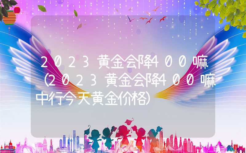 2023黄金会降400嘛（2023黄金会降400嘛中行今天黄金价格）