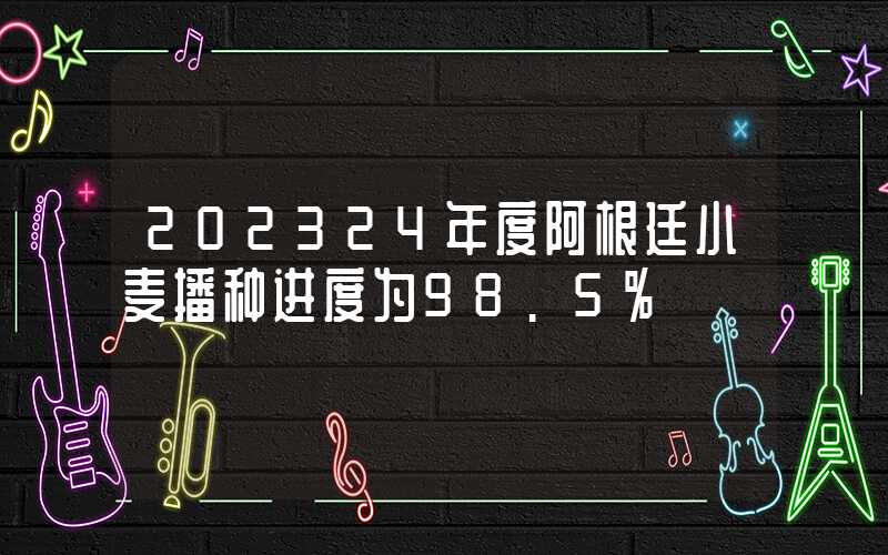 202324年度阿根廷小麦播种进度为98.5%