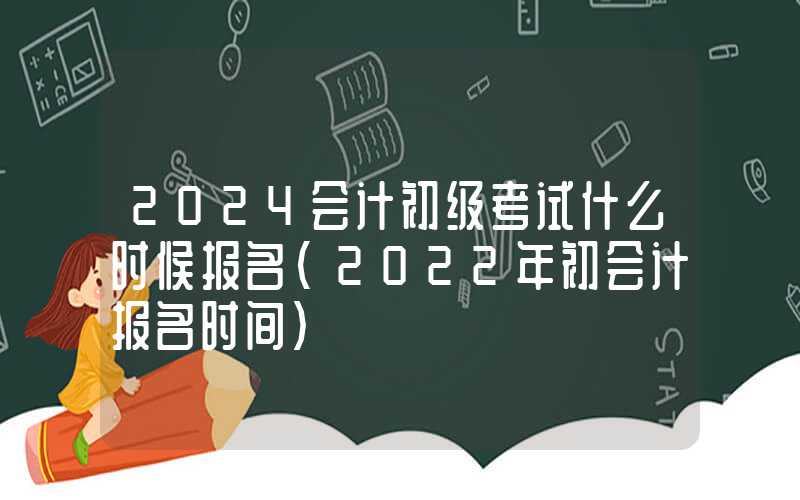 2024会计初级考试什么时候报名（2022年初会计报名时间）