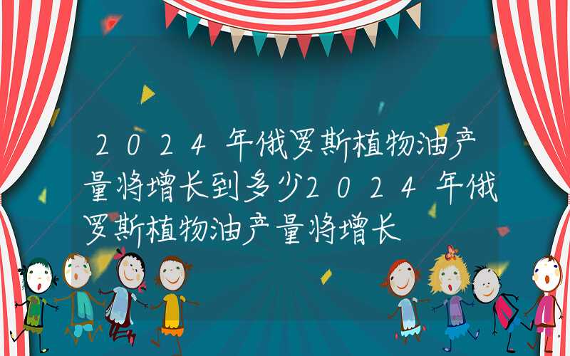 2024年俄罗斯植物油产量将增长到多少2024年俄罗斯植物油产量将增长