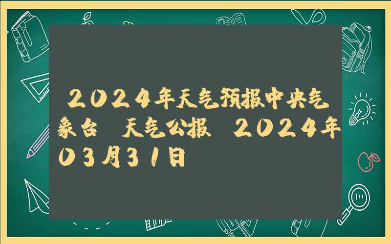 2024年天气预报中央气象台：天气公报（2024年03月31日）