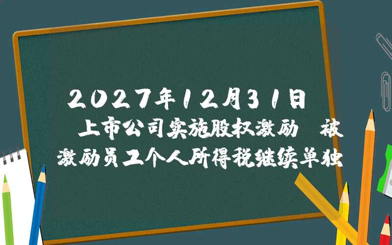 2027年12月31日前，上市公司实施股权激励 被激励员工个人所得税继续单独计税