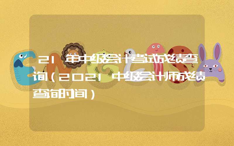 21年中级会计考试成绩查询（2021中级会计师成绩查询时间）