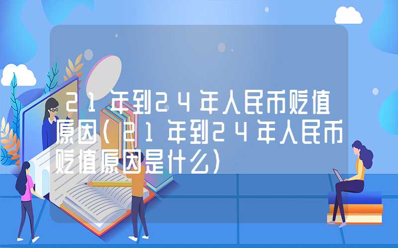 21年到24年人民币贬值原因（21年到24年人民币贬值原因是什么）