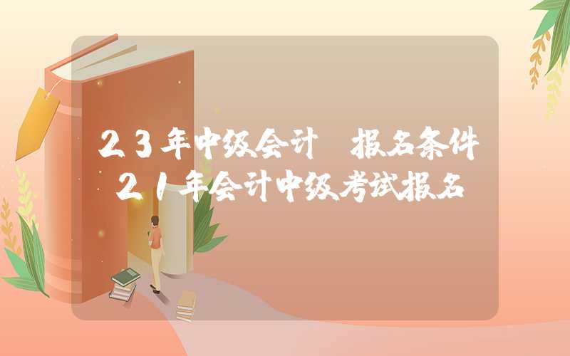 23年中级会计师报名条件（21年会计中级考试报名）