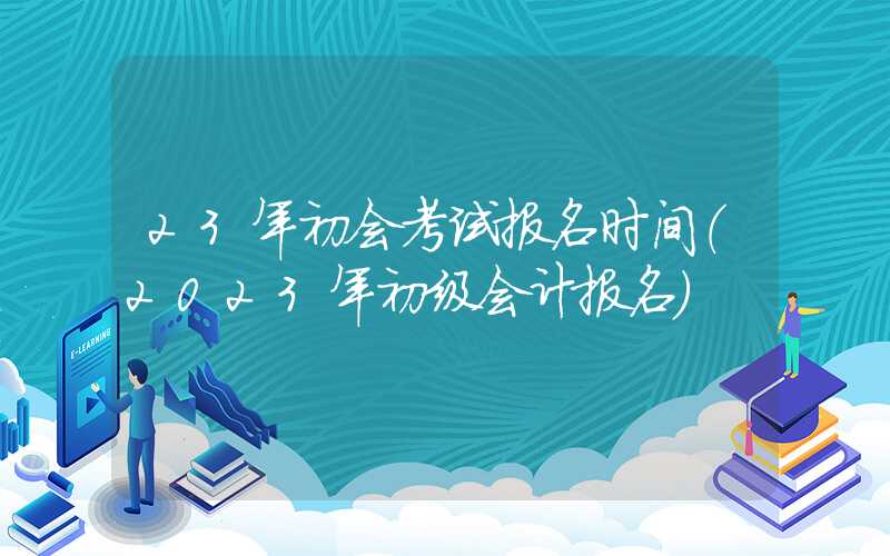 23年初会考试报名时间（2023年初级会计报名）