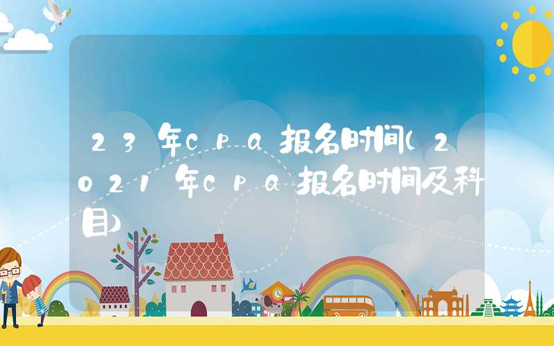 23年cpa报名时间（2021年cpa报名时间及科目）