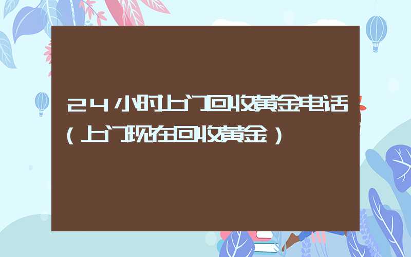 24小时上门回收黄金电话（上门现在回收黄金）