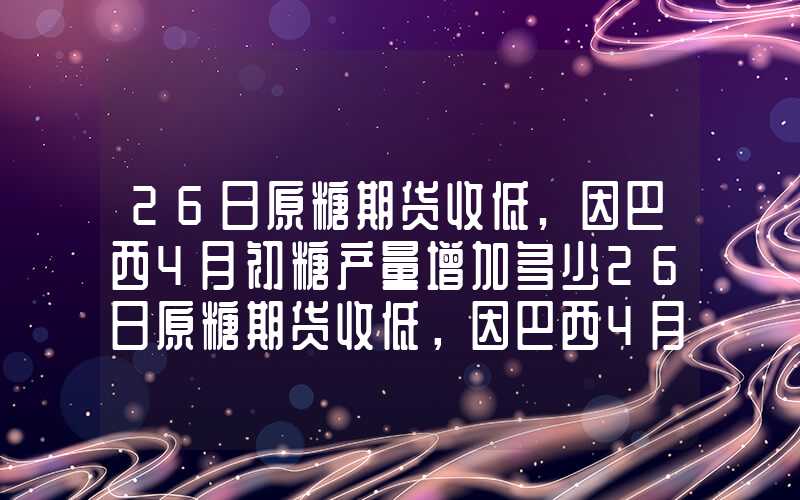 26日原糖期货收低,因巴西4月初糖产量增加多少26日原糖期货收低，因巴西4月初糖产量增加