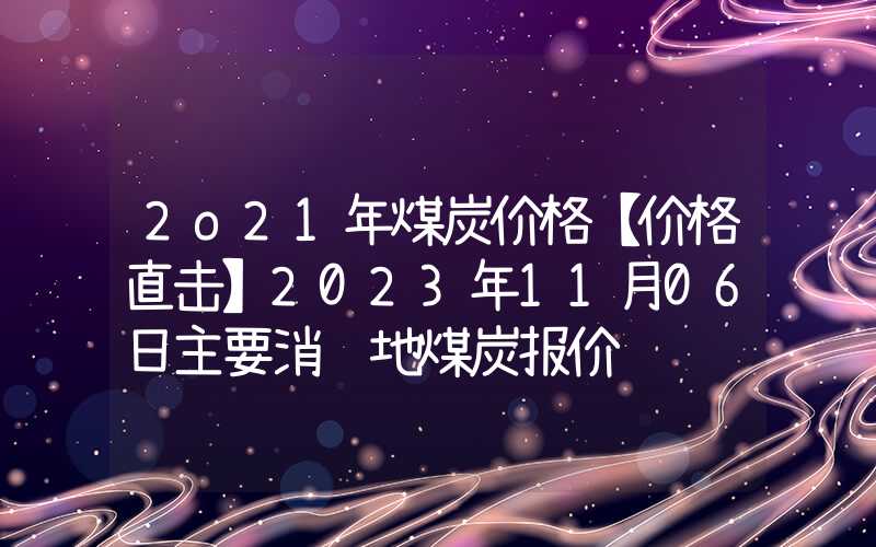 2o21年煤炭价格【价格直击】2023年11月06日主要消费地煤炭报价