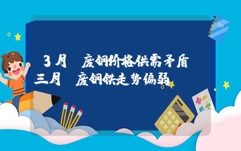 3月份废钢价格供需矛盾，三月份废钢铁走势偏弱