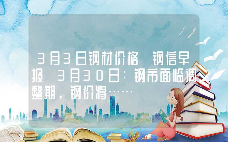 3月3日钢材价格【钢信早报】3月30日：钢市面临调整期，钢价将……