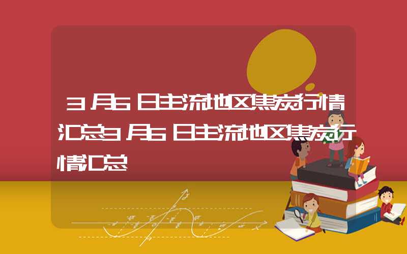 3月6日主流地区焦炭行情汇总3月6日主流地区焦炭行情汇总