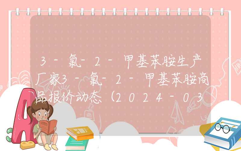 3-氯-2-甲基苯胺生产厂家3-氯-2-甲基苯胺商品报价动态（2024-03-16）