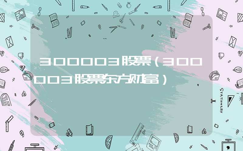 300003股票（300003股票东方财富）