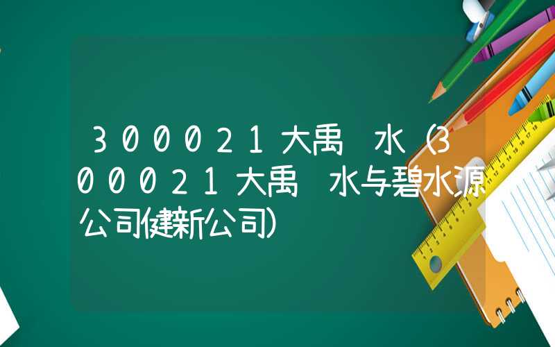 300021大禹节水（300021大禹节水与碧水源公司健新公司）