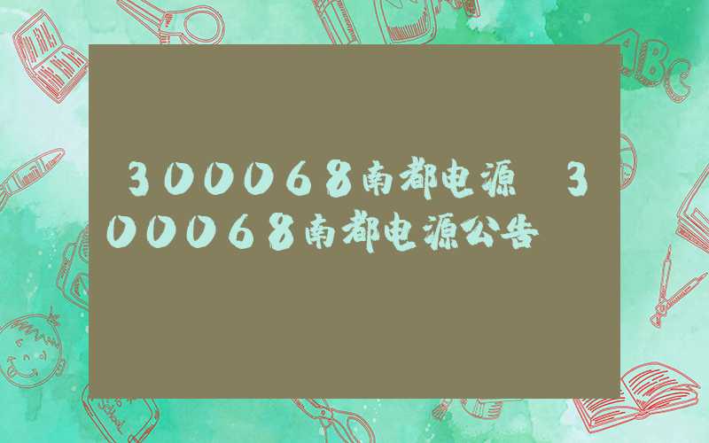 300068南都电源（300068南都电源公告）