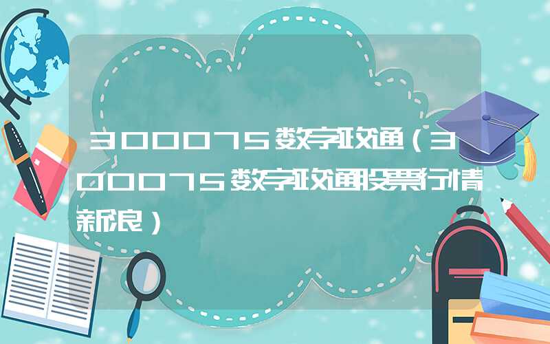 300075数字政通（300075数字政通股票行情新浪）