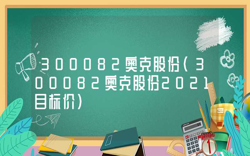 300082奥克股份（300082奥克股份2021目标价）