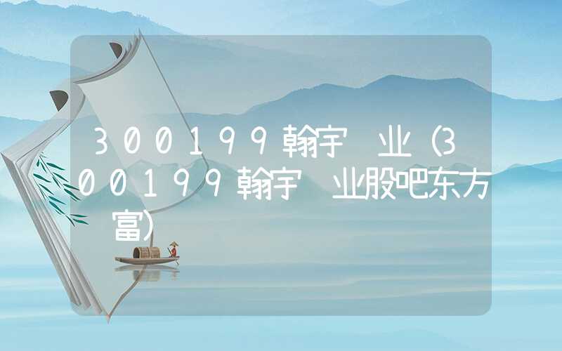 300199翰宇药业（300199翰宇药业股吧东方财富）