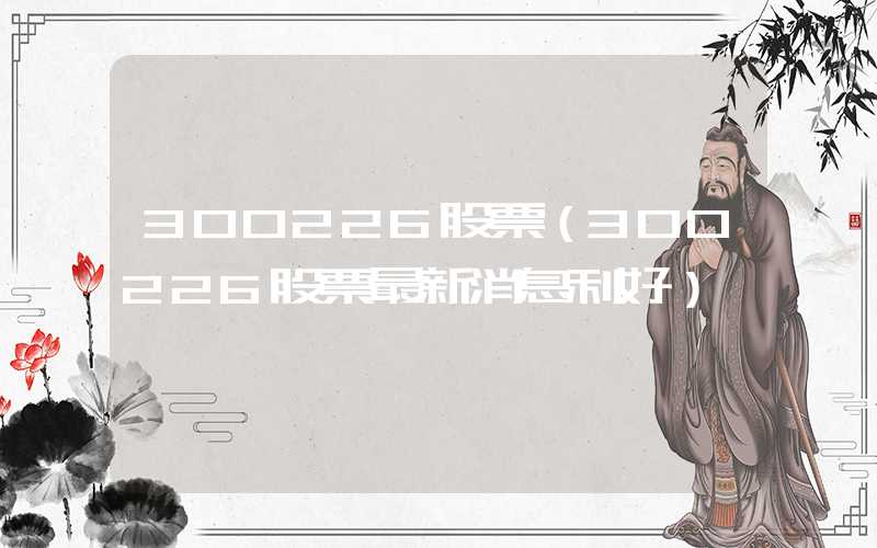 300226股票（300226股票最新消息利好）