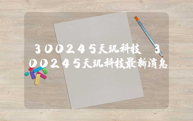 300245天玑科技（300245天玑科技最新消息）