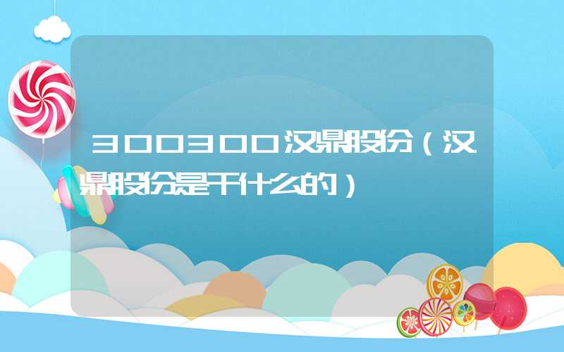 300300汉鼎股份（汉鼎股份是干什么的）