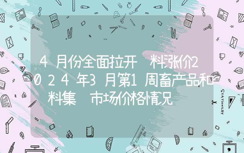 4月份全面拉开饲料涨价2024年3月第1周畜产品和饲料集贸市场价格情况