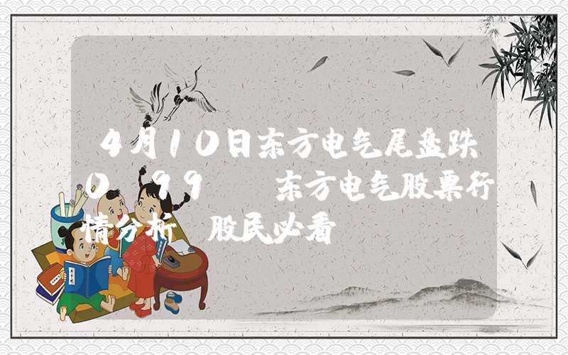 4月10日东方电气尾盘跌0.99%，东方电气股票行情分析，股民必看