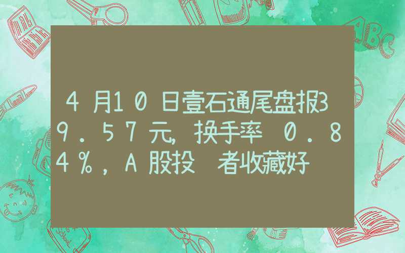 4月10日壹石通尾盘报39.57元，换手率达0.84%，A股投资者收藏好