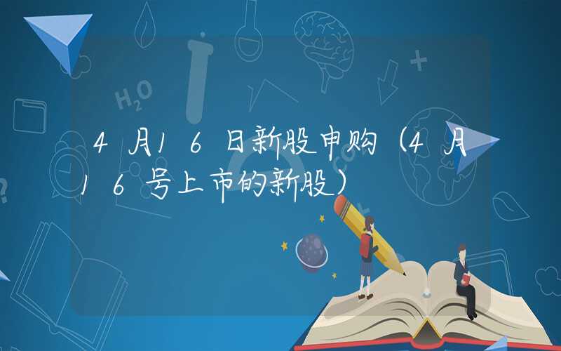 4月16日新股申购（4月16号上市的新股）