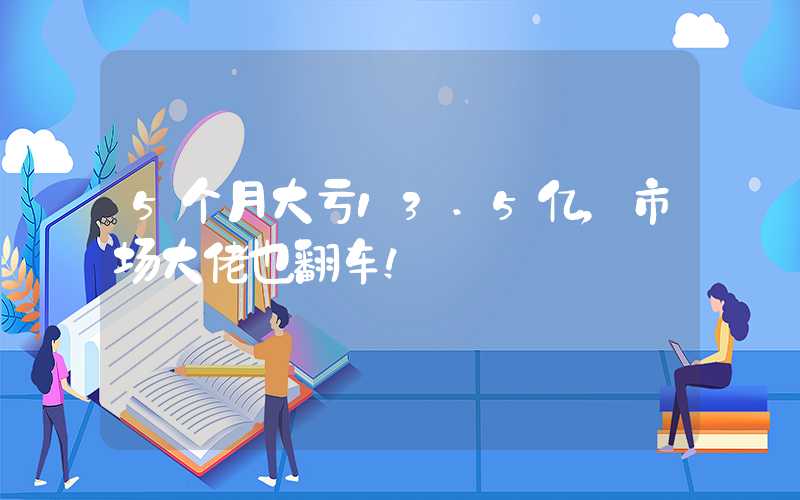 5个月大亏13.5亿，市场大佬也翻车！