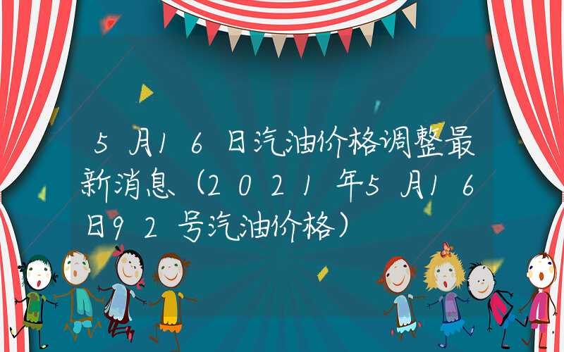 5月16日汽油价格调整最新消息（2021年5月16日92号汽油价格）