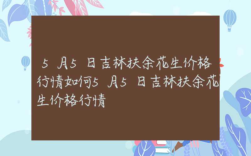 5月5日吉林扶余花生价格行情如何5月5日吉林扶余花生价格行情