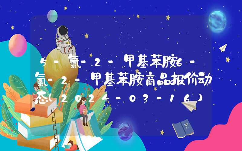 5-氯-2-甲基苯胺6-氯-2-甲基苯胺商品报价动态（2024-03-16）