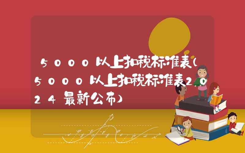 5000以上扣税标准表（5000以上扣税标准表2024最新公布）