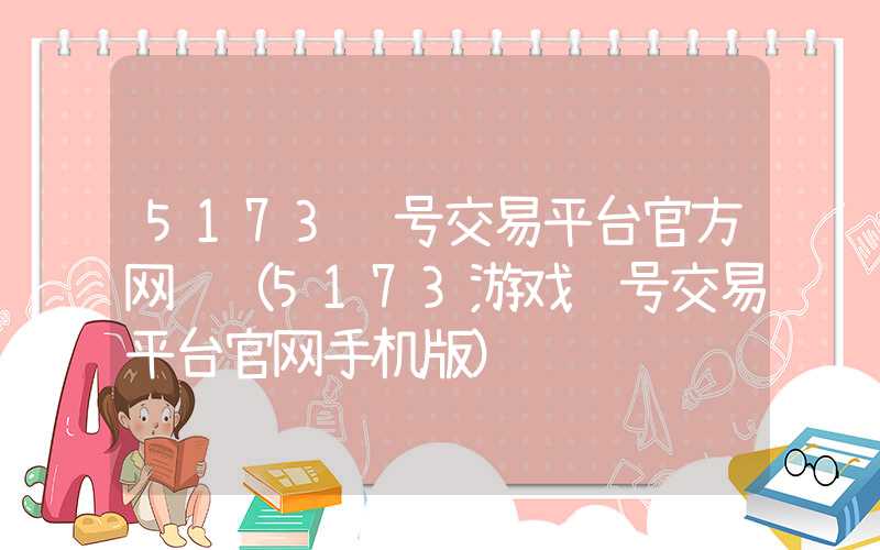 5173账号交易平台官方网页（5173游戏账号交易平台官网手机版）