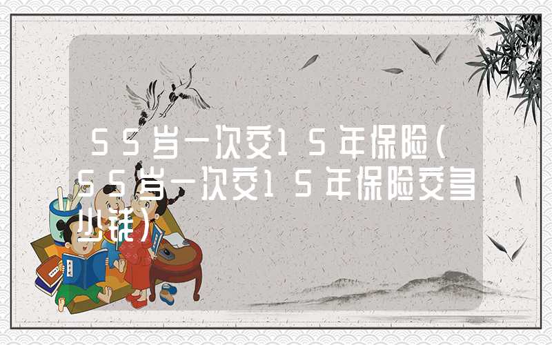 55岁一次交15年保险（55岁一次交15年保险交多少钱）