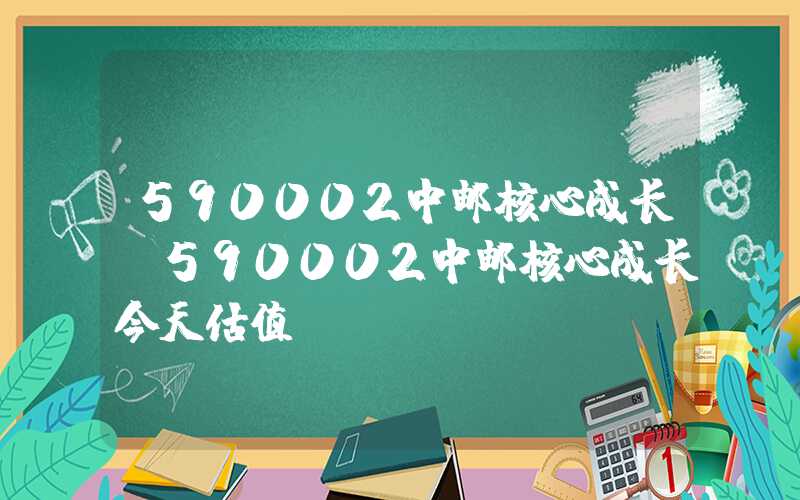 590002中邮核心成长（590002中邮核心成长今天估值）