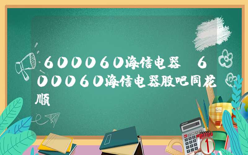 600060海信电器（600060海信电器股吧同花顺）