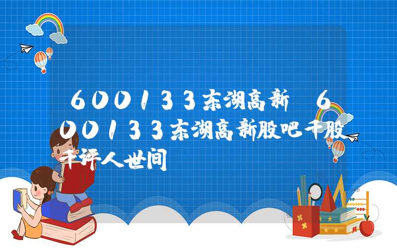 600133东湖高新（600133东湖高新股吧千股千评人世间）