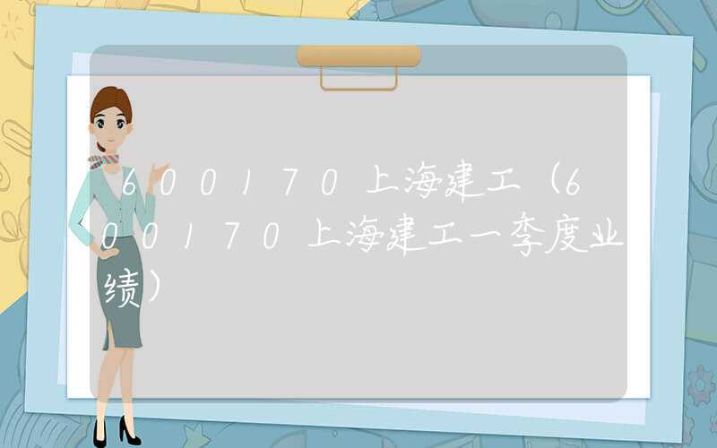 600170上海建工（600170上海建工一季度业绩）