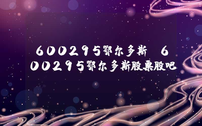 600295鄂尔多斯（600295鄂尔多斯股票股吧）