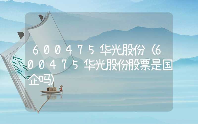 600475华光股份（600475华光股份股票是国企吗）