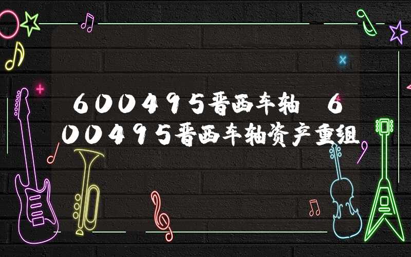 600495晋西车轴（600495晋西车轴资产重组）