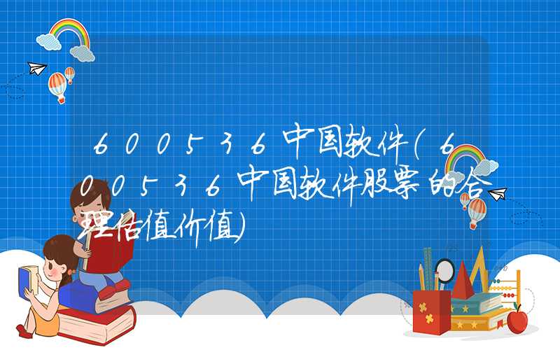 600536中国软件（600536中国软件股票的合理估值价值）